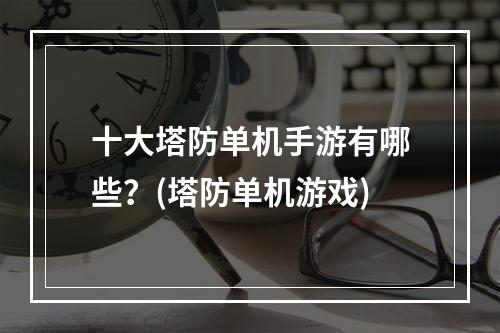 十大塔防单机手游有哪些？(塔防单机游戏)