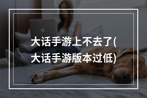 大话手游上不去了(大话手游版本过低)