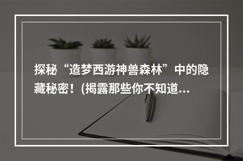 探秘“造梦西游神兽森林”中的隐藏秘密！(揭露那些你不知道的神兽森林)(飞上“造梦西游神兽森林天空”，一览全场美景！(鸟瞰神兽森林的壮丽景象))