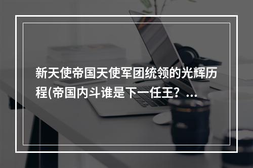 新天使帝国天使军团统领的光辉历程(帝国内斗谁是下一任王？)