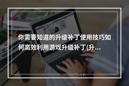 你需要知道的升级补丁使用技巧如何高效利用游戏升级补丁(升级补丁在游戏中有哪些优势)