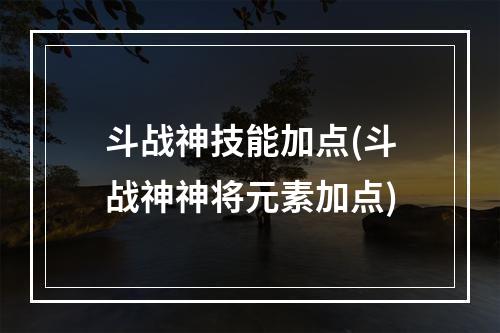 斗战神技能加点(斗战神神将元素加点)