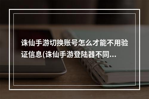 诛仙手游切换账号怎么才能不用验证信息(诛仙手游登陆器不同)