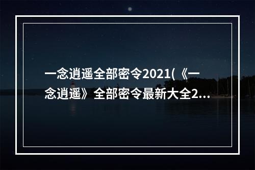 一念逍遥全部密令2021(《一念逍遥》全部密令最新大全2022一览 一念逍遥手游  )