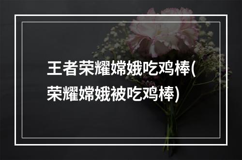 王者荣耀嫦娥吃鸡棒(荣耀嫦娥被吃鸡棒)