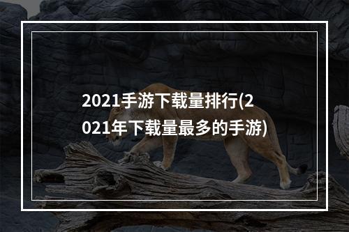 2021手游下载量排行(2021年下载量最多的手游)