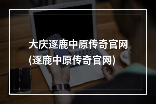 大庆逐鹿中原传奇官网(逐鹿中原传奇官网)