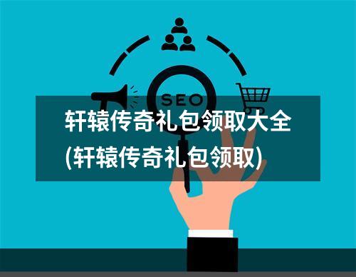 轩辕传奇礼包领取大全(轩辕传奇礼包领取)