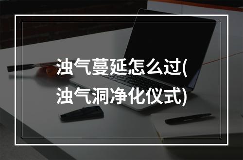 浊气蔓延怎么过(浊气洞净化仪式)