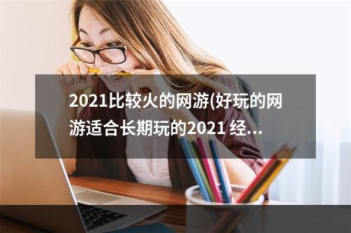 2021比较火的网游(好玩的网游适合长期玩的2021 经典网游推荐排行榜前十)