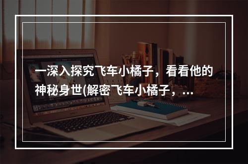 一深入探究飞车小橘子，看看他的神秘身世(解密飞车小橘子，认识真实的他)