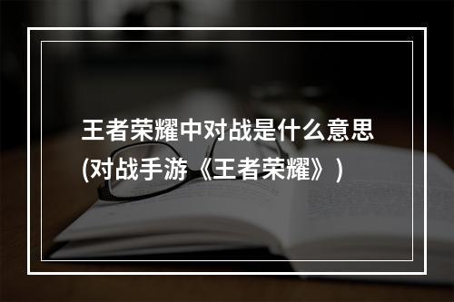 王者荣耀中对战是什么意思(对战手游《王者荣耀》)