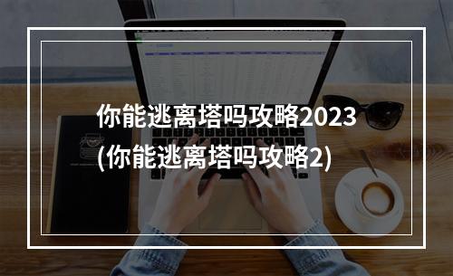 你能逃离塔吗攻略2023(你能逃离塔吗攻略2)