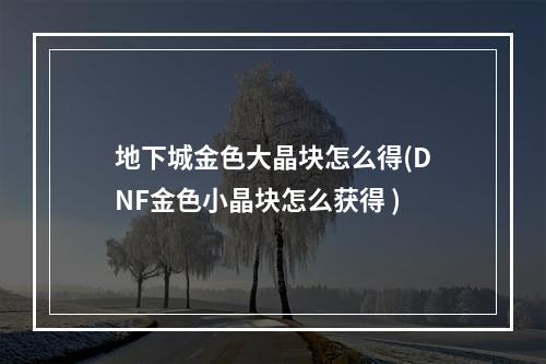 地下城金色大晶块怎么得(DNF金色小晶块怎么获得 )