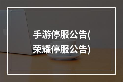 手游停服公告(荣耀停服公告)