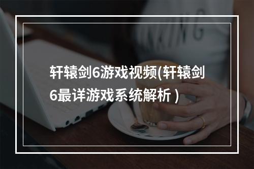 轩辕剑6游戏视频(轩辕剑6最详游戏系统解析 )