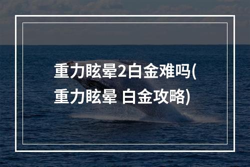 重力眩晕2白金难吗(重力眩晕 白金攻略)