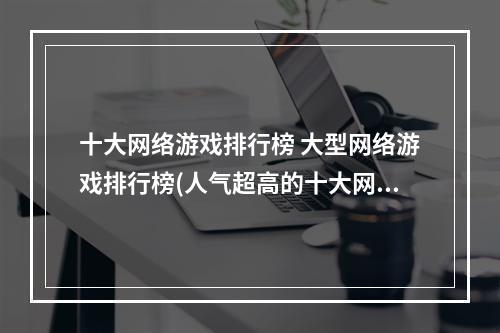 十大网络游戏排行榜 大型网络游戏排行榜(人气超高的十大网游排行榜2022 十个最火的网游推荐)