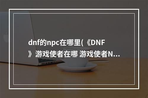 dnf的npc在哪里(《DNF》游戏使者在哪 游戏使者NPC位置坐标一览  )