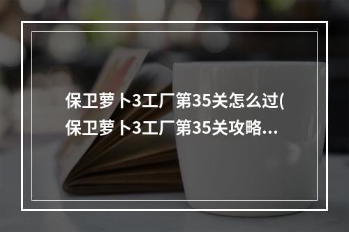 保卫萝卜3工厂第35关怎么过(保卫萝卜3工厂第35关攻略)