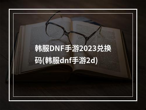 韩服DNF手游2023兑换码(韩服dnf手游2d)