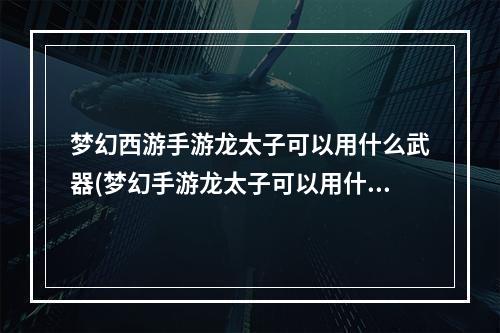 梦幻西游手游龙太子可以用什么武器(梦幻手游龙太子可以用什么武器)