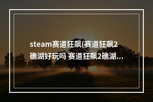 steam赛道狂飙(赛道狂飙2礁湖好玩吗 赛道狂飙2礁湖游戏特色介绍)