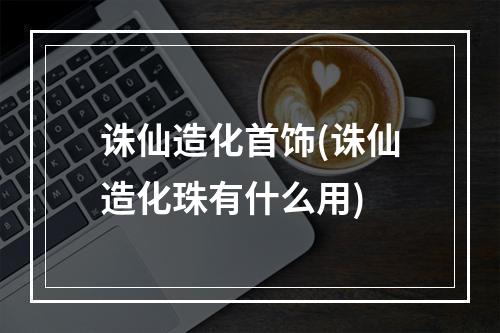 诛仙造化首饰(诛仙造化珠有什么用)