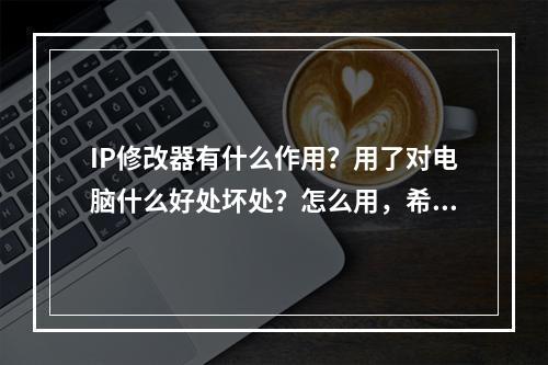 IP修改器有什么作用？用了对电脑什么好处坏处？怎么用，希望提供有关资料，谢谢！(ip修改器)