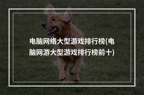 电脑网络大型游戏排行榜(电脑网游大型游戏排行榜前十)