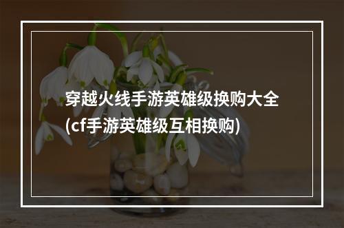 穿越火线手游英雄级换购大全(cf手游英雄级互相换购)