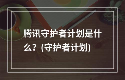 腾讯守护者计划是什么？(守护者计划)