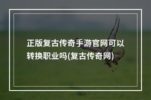 正版复古传奇手游官网可以转换职业吗(复古传奇网)