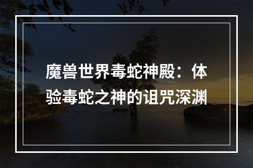 魔兽世界毒蛇神殿：体验毒蛇之神的诅咒深渊