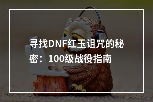 寻找DNF红玉诅咒的秘密：100级战役指南