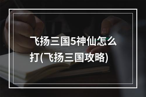 飞扬三国5神仙怎么打(飞扬三国攻略)