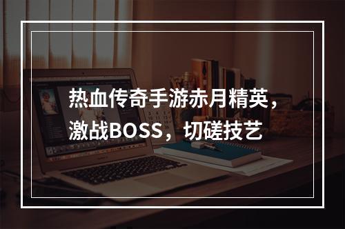 热血传奇手游赤月精英，激战BOSS，切磋技艺