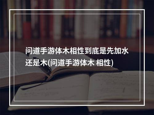 问道手游体木相性到底是先加水还是木(问道手游体木 相性)