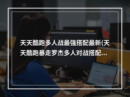 天天酷跑多人战最强搭配最新(天天酷跑暴走罗杰多人对战搭配 多人对战技巧)