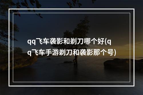 qq飞车袭影和剃刀哪个好(qq飞车手游剃刀和袭影那个号)