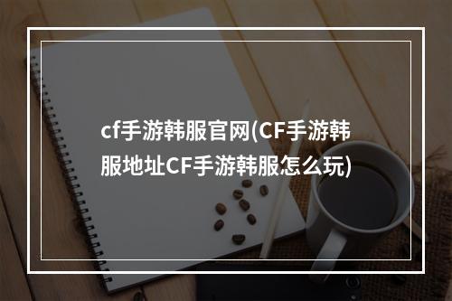 cf手游韩服官网(CF手游韩服地址CF手游韩服怎么玩)