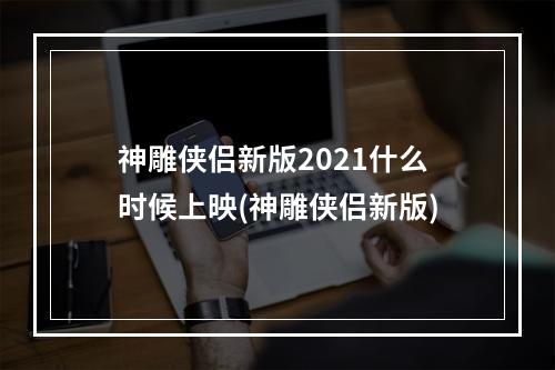 神雕侠侣新版2021什么时候上映(神雕侠侣新版)