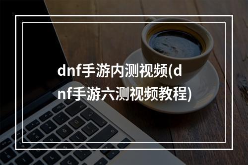 dnf手游内测视频(dnf手游六测视频教程)