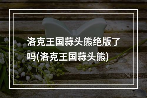 洛克王国蒜头熊绝版了吗(洛克王国蒜头熊)