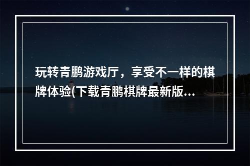 玩转青鹏游戏厅，享受不一样的棋牌体验(下载青鹏棋牌最新版有惊喜)