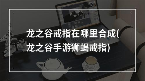 龙之谷戒指在哪里合成(龙之谷手游狮蝎戒指)