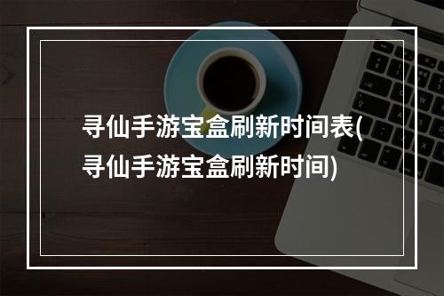 寻仙手游宝盒刷新时间表(寻仙手游宝盒刷新时间)