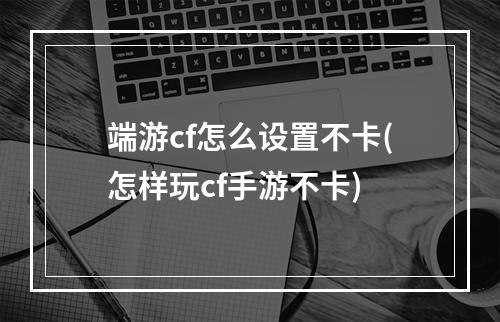 端游cf怎么设置不卡(怎样玩cf手游不卡)