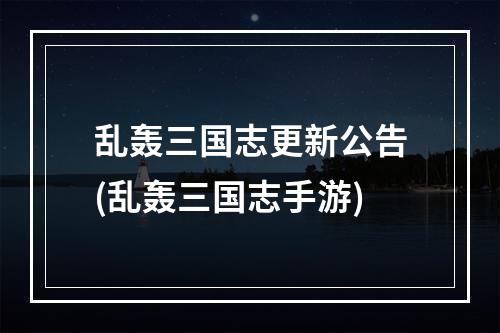 乱轰三国志更新公告(乱轰三国志手游)