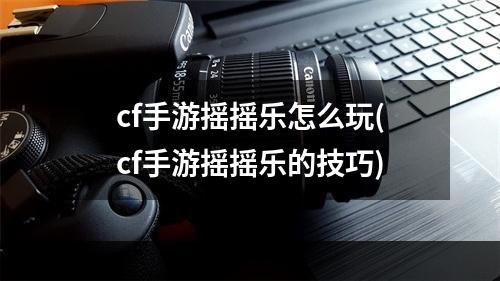 cf手游摇摇乐怎么玩(cf手游摇摇乐的技巧)